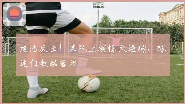 绝地反击！某队上演惊天逆转，球迷们激动落泪