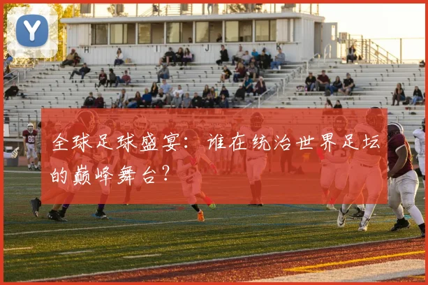 全球足球盛宴:谁在统治世界足坛的巅峰舞台?