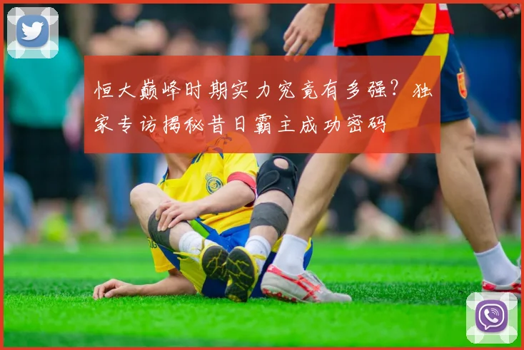 恒大巅峰时期实力究竟有多强？独家专访揭秘昔日霸主成功密码
