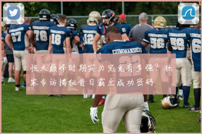 恒大巅峰时期实力究竟有多强?独家专访揭秘昔日霸主成功密码