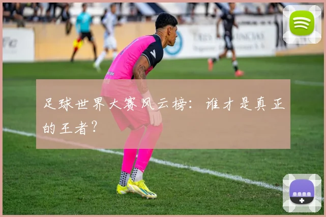 足球世界大赛风云榜:谁才是真正的王者?