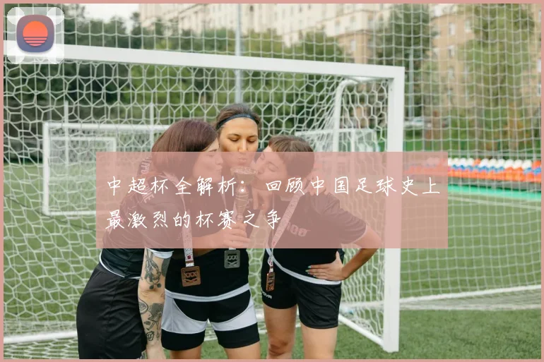 中超杯全解析：回顾中国足球史上最激烈的杯赛之争